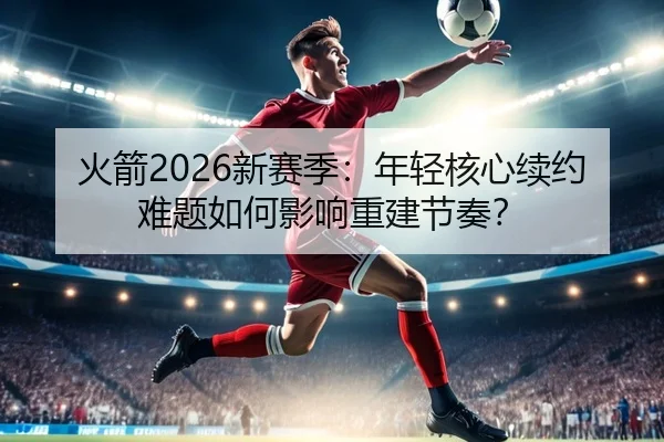 火箭2026新赛季：年轻核心续约难题如何影响重建节奏？