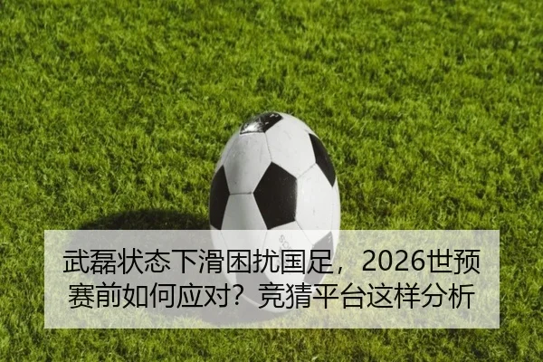 武磊状态下滑困扰国足，2026世预赛前如何应对？竞猜平台这样分析